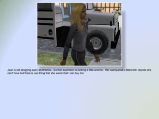 Jean is still slogging away at Athletics.  But her aspiration is looking a little anemic.  Her want panel is filled with objects she can’t have but there is one thing that she wants that I can buy her.  