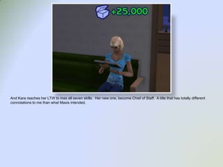 And Kara reaches her LTW to max all seven skills.  Her new one, become Chief of Staff.  A title that has totally different connotations to me than what Maxis intended.  