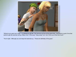 “What do you want me to say?  I’m pleased as all hell.  But nervous as fuck at the same time.  And there’s a part of me that wants to get all caveman and go ‘Baby mine!  Wife sexy!  Keep away!’ but I don’t think you’d like that much.”“You’re right.  Although you can keep the backrubs up.  Those are definitely of the good.”