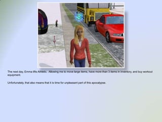 The next day, Emma lifts Athletic.  Allowing me to move large items, have more than 3 items in inventory, and buy workout equipment.Unfortunately, that also means that it is time for unpleasant part of this apocalypse.