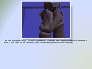 That night, since it was Tuesday, I had Regina’s friend-holder, 2.0, invite her over in preparation for hopefully moving her in.  It was as I was filming this, that I noticed that Emma’s portrait disappeared from the side of the screen. 