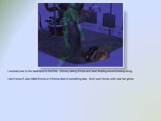 I zoomed over to the deathspot to find this.  Grimmy taking Emma and Jean floating around looking smug.I don’t know if Jean killed Emma or if Emma died of something else.  And I won’t know until I see her ghost. 