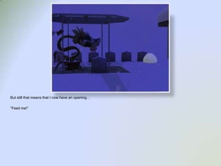 But still that means that I now have an opening…“Feed me!”