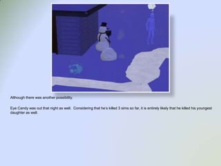 Although there was another possibility.  Eye Candy was out that night as well.  Considering that he’s killed 3 sims so far, it is entirely likely that he killed his youngest daughter as well.