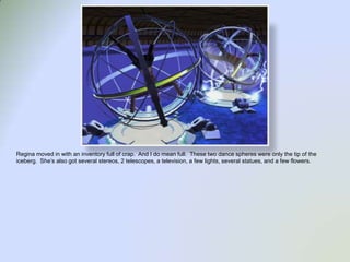 Regina moved in with an inventory full of crap.  And I do mean full.  These two dance spheres were only the tip of the iceberg.  She’s also got several stereos, 2 telescopes, a television, a few lights, several statues, and a few flowers.  