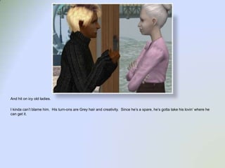 And hit on icy old ladies.   I kinda can’t blame him.  His turn-ons are Grey hair and creativity.  Since he’s a spare, he’s gotta take his lovin’ where he can get it.