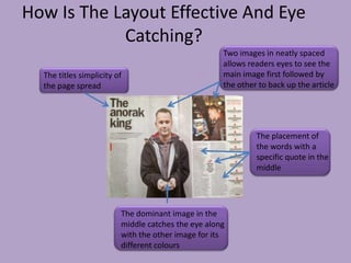 How Is The Layout Effective And Eye
            Catching?
                                                    Two images in neatly spaced
                                                    allows readers eyes to see the
  The titles simplicity of                          main image first followed by
  the page spread                                   the other to back up the article




                                                             The placement of
                                                             the words with a
                                                             specific quote in the
                                                             middle




                         The dominant image in the
                         middle catches the eye along
                         with the other image for its
                         different colours
 