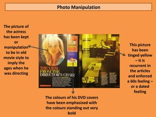 Photo Manipulation


The picture of
 the actress
has been kept
      or
                                                  This picture
manipulation
                                                    has been
 to be in old
                                                 tinged yellow
movie style to
                                                       – it is
  imply the
                                                  recurrent in
ages when he
                                                   the articles
was directing
                                                 and enforced
                                                 a 60s feeling –
                                                    or a dated
                                                     feeling
                 The colours of his DVD covers
                  have been emphasised with
                 the colours standing out very
                              bold
 