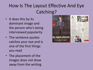 How Is The Layout Effective And Eye
              Catching?
• It does this by its
  dominant image and
  the person who's being
  interviewed popularity
• The sentence quotes
  catches your eye and is
  one of the first things
  you read
• The placement of the
  images does not draw
  away from the writing
 
