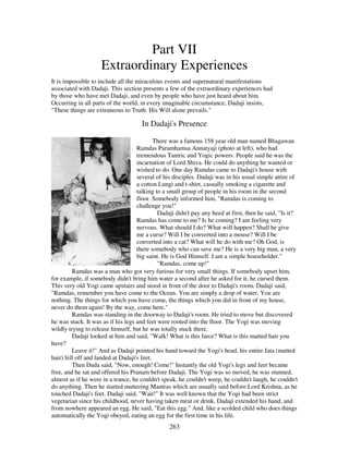 263
Part VII
Extraordinary Experiences
It is impossible to include all the miraculous events and supernatural manifestations
associated with Dadaji. This section presents a few of the extraordinary experiences had
by those who have met Dadaji, and even by people who have just heard about him.
Occurring in all parts of the world, in every imaginable circumstance, Dadaji insists,
"These things are extraneous to Truth. His Will alone prevails."
In Dadaji's Presence
There was a famous 158 year old man named Bhagawan
Ramdas Paramhamsa Annatyaji (photo at left), who had
tremendous Tantric and Yogic powers. People said he was the
incarnation of Lord Shiva. He could do anything he wanted or
wished to do. One day Ramdas came to Dadaji's house with
several of his disciples. Dadaji was in his usual simple attire of
a cotton Lungi and t-shirt, casually smoking a cigarette and
talking to a small group of people in his room in the second
floor. Somebody informed him, "Ramdas is coming to
challenge you!"
Dadaji didn't pay any heed at first, then he said, "Is it?
Ramdas has come to me? Is he coming? I am feeling very
nervous. What should I do? What will happen? Shall he give
me a curse? Will I be converted into a mouse? Will I be
converted into a cat? What will he do with me? Oh God, is
there somebody who can save me? He is a very big man, a very
big saint. He is God Himself. I am a simple householder."
"Ramdas, come up!"
Ramdas was a man who got very furious for very small things. If somebody upset him,
for example, if somebody didn't bring him water a second after he asked for it, he cursed them.
This very old Yogi came upstairs and stood in front of the door to Dadaji's room. Dadaji said,
"Ramdas, remember you have come to the Ocean. You are simply a drop of water. You are
nothing. The things for which you have come, the things which you did in front of my house,
never do them again! By the way, come here."
Ramdas was standing in the doorway to Dadaji's room. He tried to move but discovered
he was stuck. It was as if his legs and feet were rooted into the floor. The Yogi was moving
wildly trying to release himself, but he was totally stuck there.
Dadaji looked at him and said, "Walk! What is this farce? What is this matted hair you
have?
Leave it!" And as Dadaji pointed his hand toward the Yogi's head, his entire Jata (matted
hair) fell off and landed at Dadaji's feet.
Then Dada said, "Now, enough! Come!" Instantly the old Yogi's legs and feet became
free, and he sat and offered his Pranam before Dadaji. The Yogi was so moved, he was stunned,
almost as if he were in a trance, he couldn't speak, he couldn't weep, he couldn't laugh, he couldn't
do anything. Then he started muttering Mantras which are usually said before Lord Krishna, as he
touched Dadaji's feet. Dadaji said, "Wait!" It was well known that the Yogi had been strict
vegetarian since his childhood, never having taken meat or drink. Dadaji extended his hand, and
from nowhere appeared an egg. He said, "Eat this egg." And, like a scolded child who does things
automatically the Yogi obeyed, eating an egg for the first time in his life.
 