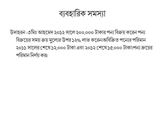 ব্যব্হারিক সমসযা
উদাহিন -৩রমিঃআহমমদ ২০১২ সামে ২০০,০০০ টাকাি পনয রব্ক্রয় কমিন পনয
রব্ক্রময়ি সময় ক্রয় মুমেযি উপি ১২% োভ কমিন।অরব্রক্রত পমনযিপরিমান
২০১১ সামেিশেমে ১২,০০০ টাকা এব্ং ২০১২ শেমে ১৫,০০০ টাকা।পনয ক্রময়ি
পরিমান রনর্ণয় কি।
 