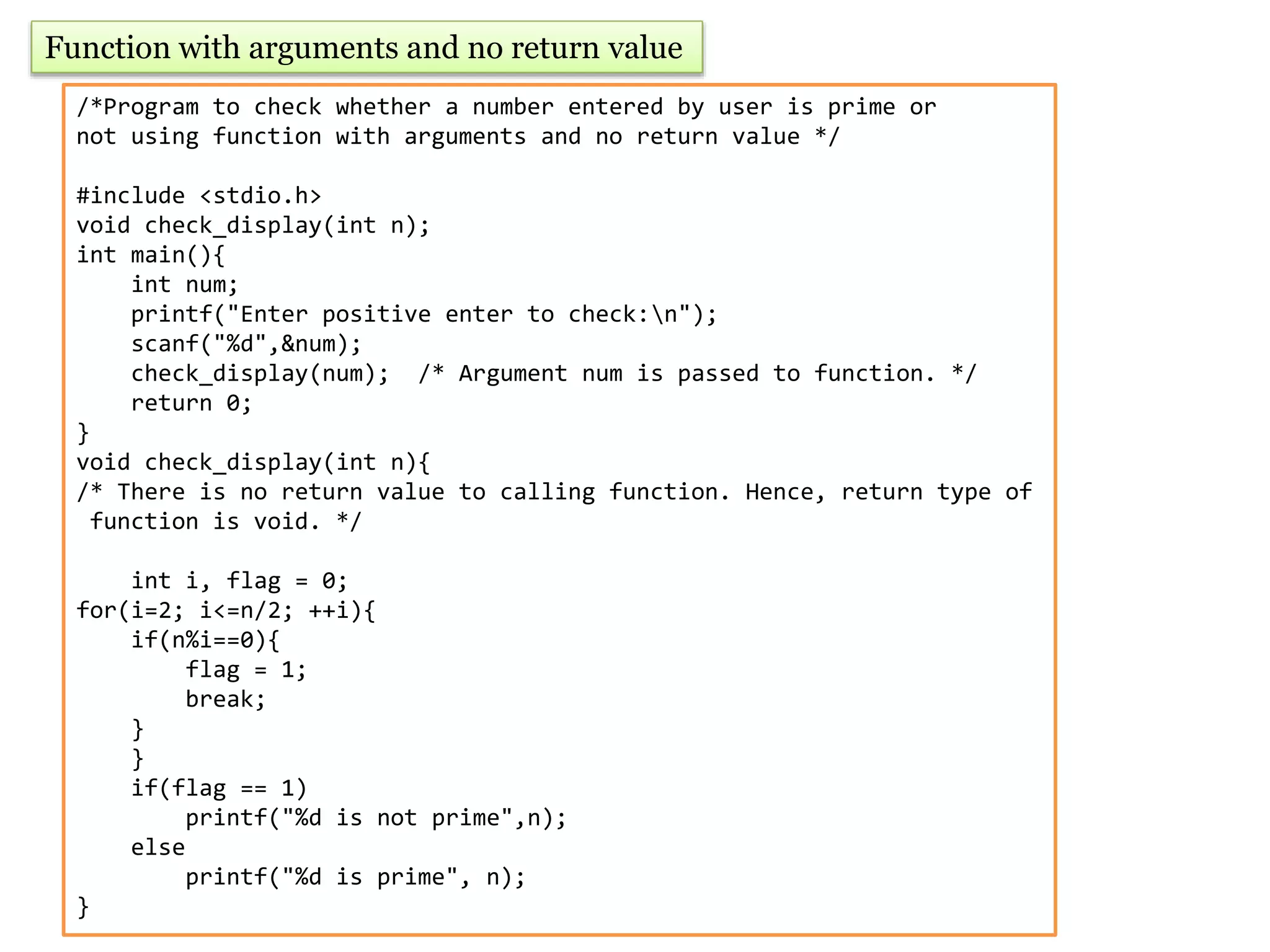 Function with arguments and no return value
/*Program to check whether a number entered by user is prime or
not using function with arguments and no return value */
#include <stdio.h>
void check_display(int n);
int main(){
int num;
printf("Enter positive enter to check:n");
scanf("%d",&num);
check_display(num); /* Argument num is passed to function. */
return 0;
}
void check_display(int n){
/* There is no return value to calling function. Hence, return type of
function is void. */
int i, flag = 0;
for(i=2; i<=n/2; ++i){
if(n%i==0){
flag = 1;
break;
}
}
if(flag == 1)
printf("%d is not prime",n);
else
printf("%d is prime", n);
}
 