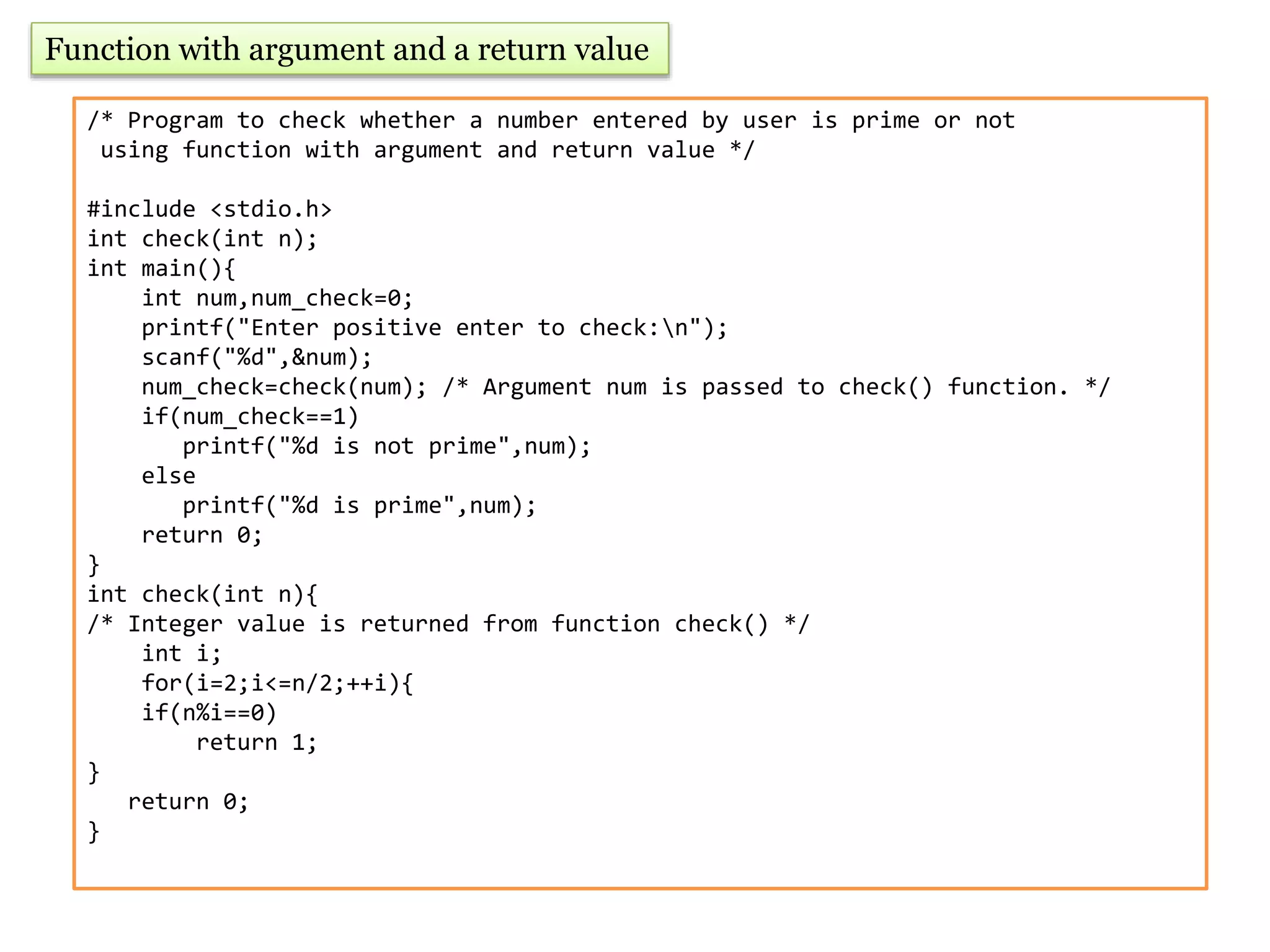 Function with argument and a return value
/* Program to check whether a number entered by user is prime or not
using function with argument and return value */
#include <stdio.h>
int check(int n);
int main(){
int num,num_check=0;
printf("Enter positive enter to check:n");
scanf("%d",&num);
num_check=check(num); /* Argument num is passed to check() function. */
if(num_check==1)
printf("%d is not prime",num);
else
printf("%d is prime",num);
return 0;
}
int check(int n){
/* Integer value is returned from function check() */
int i;
for(i=2;i<=n/2;++i){
if(n%i==0)
return 1;
}
return 0;
}
 