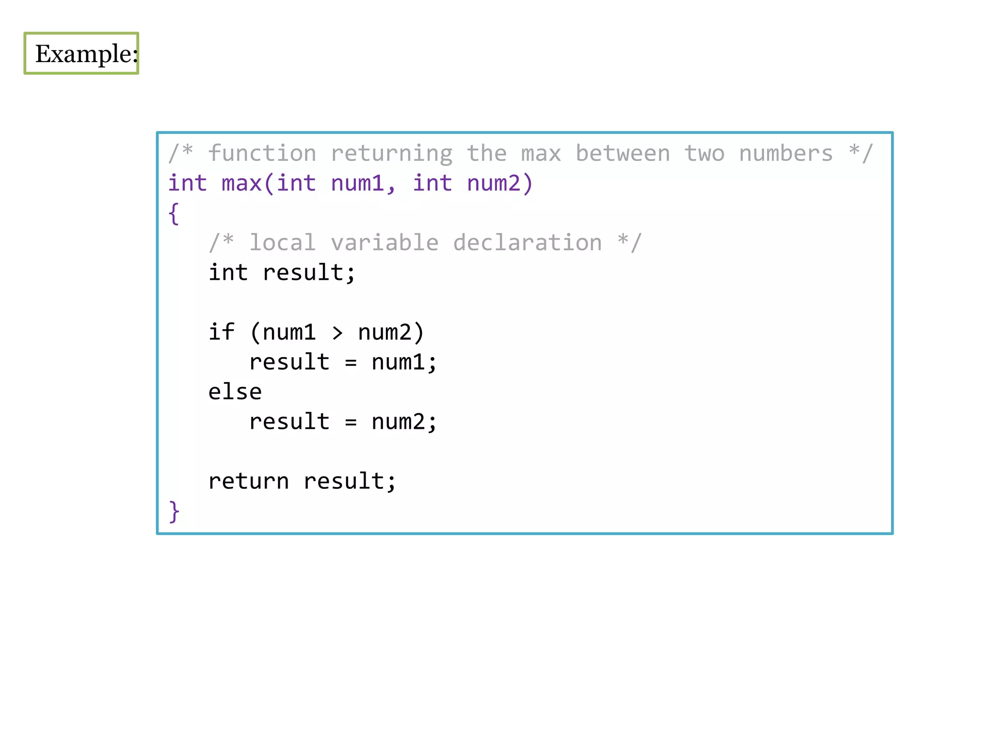 Example:
/* function returning the max between two numbers */
int max(int num1, int num2)
{
/* local variable declaration */
int result;
if (num1 > num2)
result = num1;
else
result = num2;
return result;
}
 