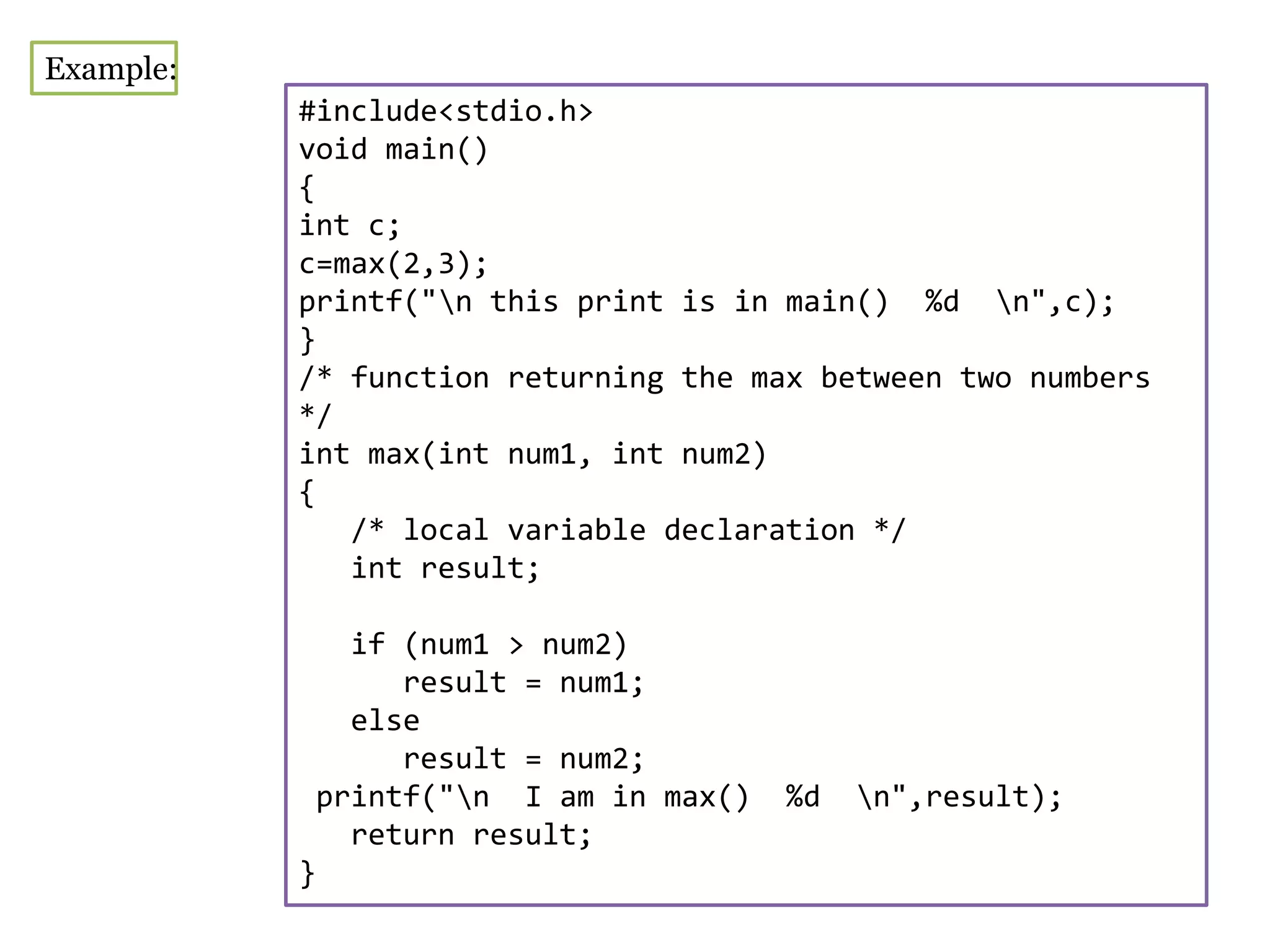 #include<stdio.h>
void main()
{
int c;
c=max(2,3);
printf("n this print is in main() %d n",c);
}
/* function returning the max between two numbers
*/
int max(int num1, int num2)
{
/* local variable declaration */
int result;
if (num1 > num2)
result = num1;
else
result = num2;
printf("n I am in max() %d n",result);
return result;
}
Example:
 