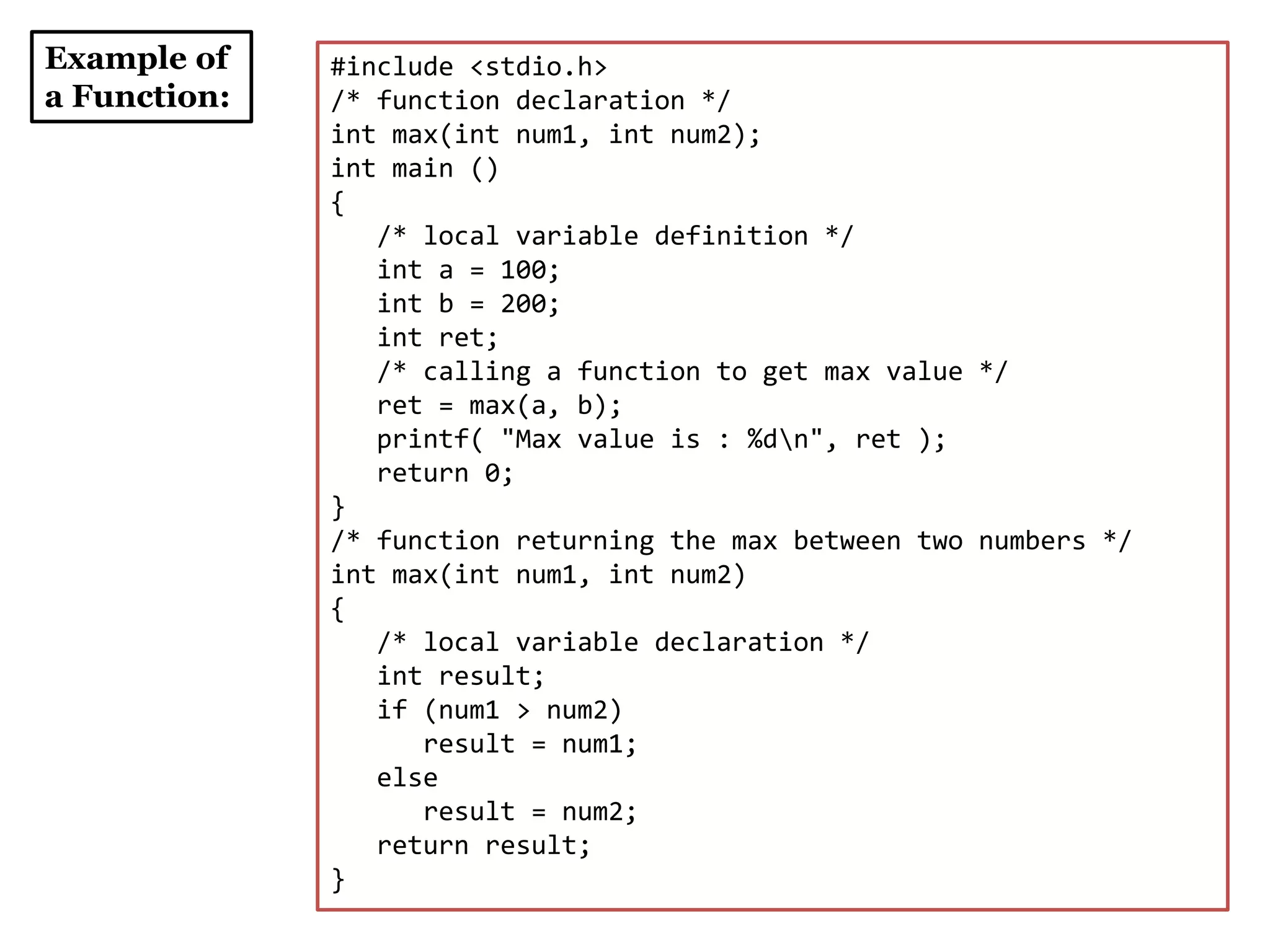 Example of
a Function:
#include <stdio.h>
/* function declaration */
int max(int num1, int num2);
int main ()
{
/* local variable definition */
int a = 100;
int b = 200;
int ret;
/* calling a function to get max value */
ret = max(a, b);
printf( "Max value is : %dn", ret );
return 0;
}
/* function returning the max between two numbers */
int max(int num1, int num2)
{
/* local variable declaration */
int result;
if (num1 > num2)
result = num1;
else
result = num2;
return result;
}
 