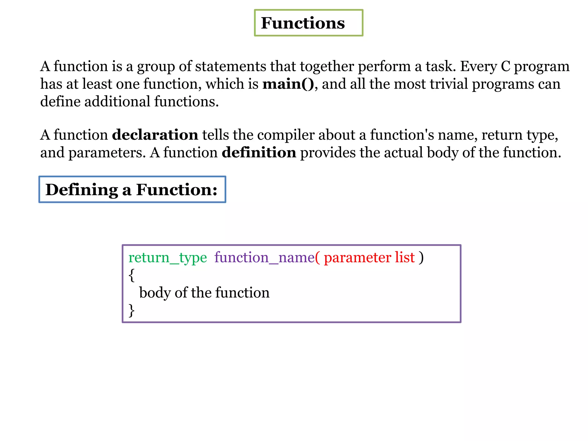Functions
A function is a group of statements that together perform a task. Every C program
has at least one function, which is main(), and all the most trivial programs can
define additional functions.
A function declaration tells the compiler about a function's name, return type,
and parameters. A function definition provides the actual body of the function.
Defining a Function:
return_type function_name( parameter list )
{
body of the function
}
 