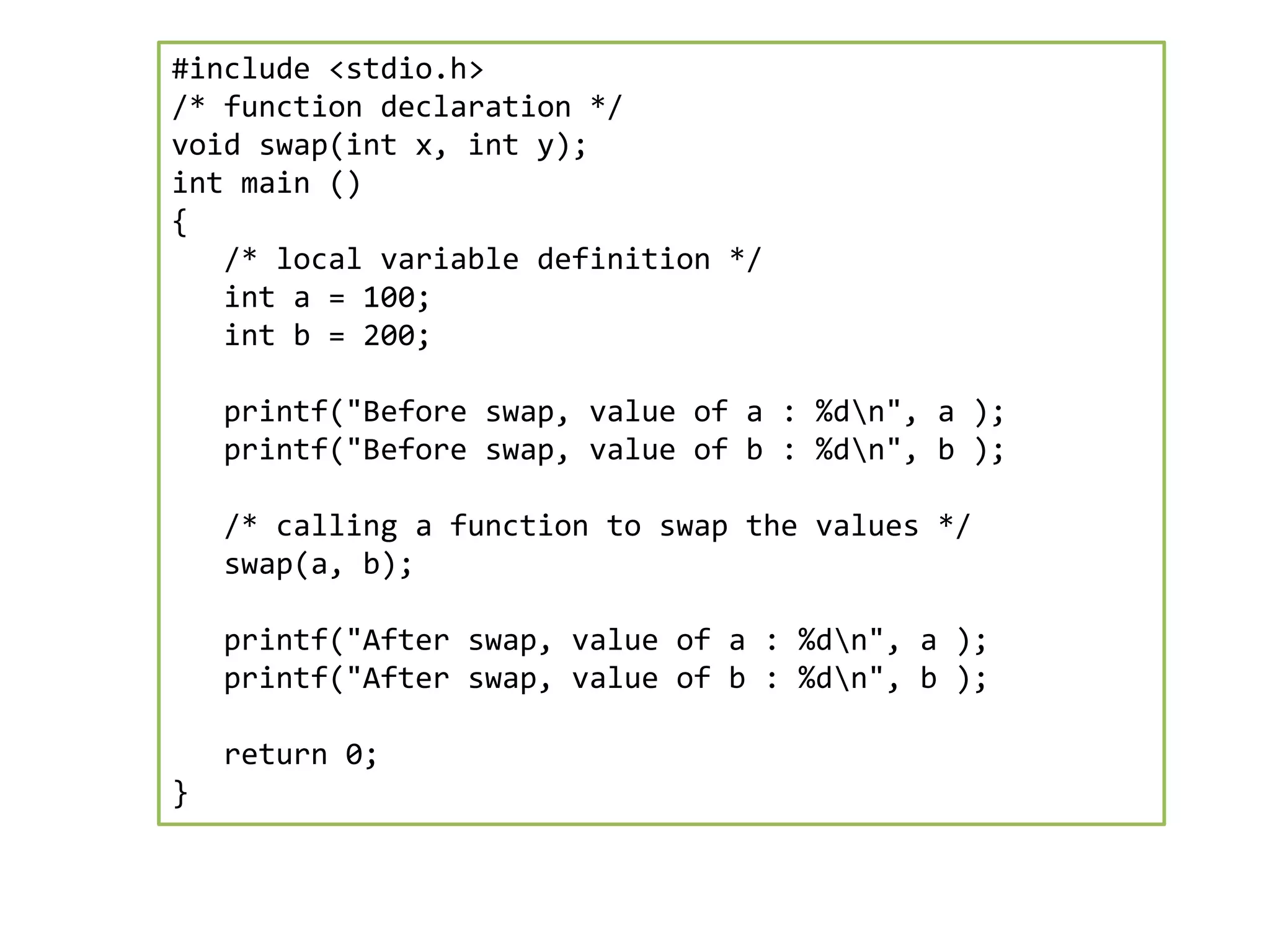 #include <stdio.h>
/* function declaration */
void swap(int x, int y);
int main ()
{
/* local variable definition */
int a = 100;
int b = 200;
printf("Before swap, value of a : %dn", a );
printf("Before swap, value of b : %dn", b );
/* calling a function to swap the values */
swap(a, b);
printf("After swap, value of a : %dn", a );
printf("After swap, value of b : %dn", b );
return 0;
}
 