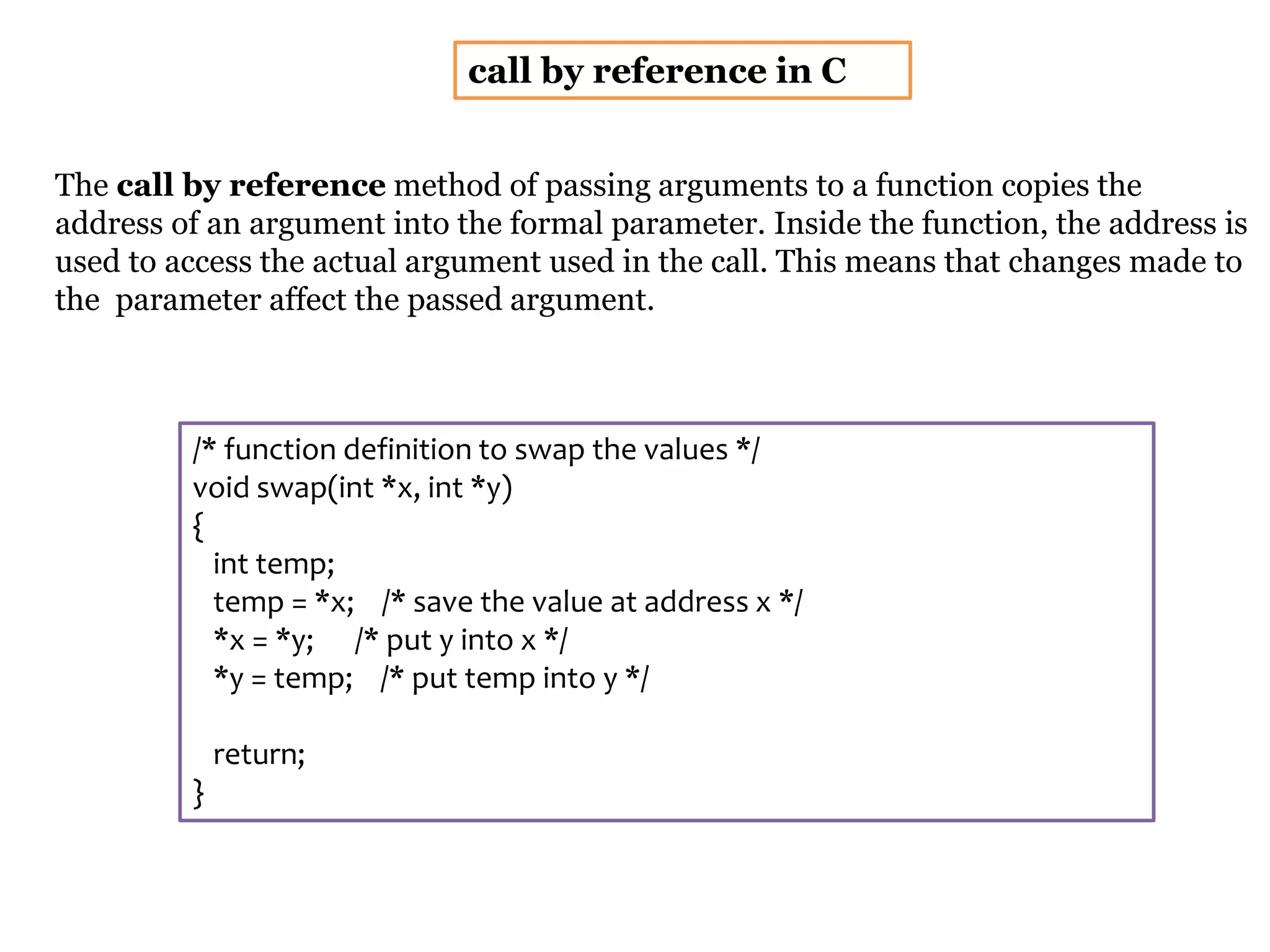 call by reference in C
The call by reference method of passing arguments to a function copies the
address of an argument into the formal parameter. Inside the function, the address is
used to access the actual argument used in the call. This means that changes made to
the parameter affect the passed argument.
/* function definition to swap the values */
void swap(int *x, int *y)
{
int temp;
temp = *x; /* save the value at address x */
*x = *y; /* put y into x */
*y = temp; /* put temp into y */
return;
}
 