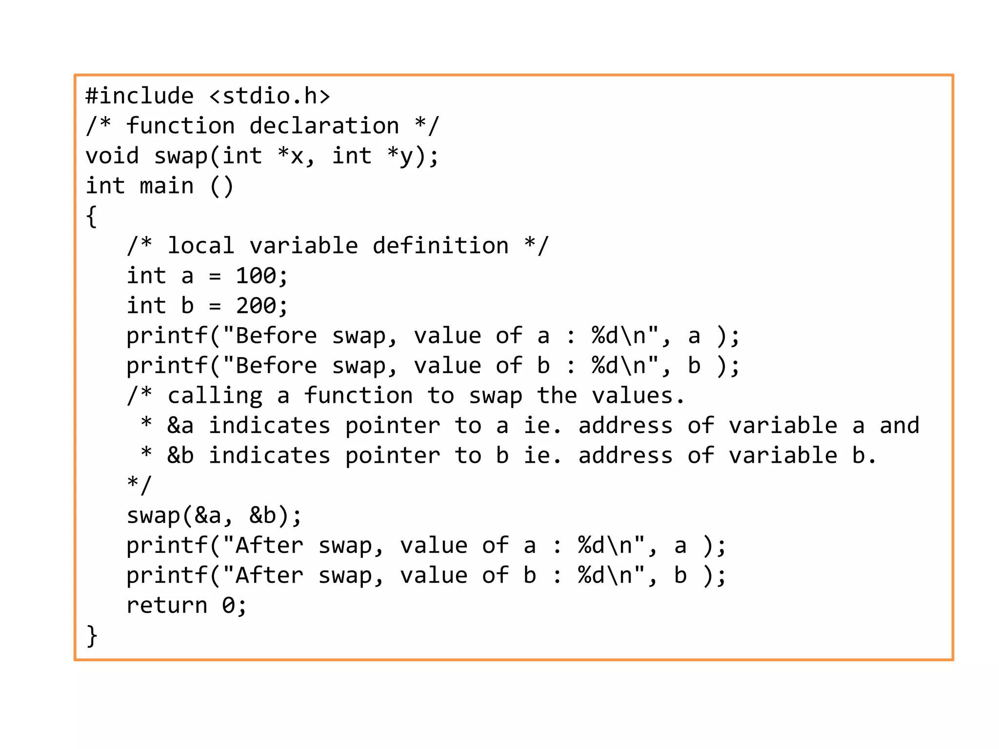 #include <stdio.h>
/* function declaration */
void swap(int *x, int *y);
int main ()
{
/* local variable definition */
int a = 100;
int b = 200;
printf("Before swap, value of a : %dn", a );
printf("Before swap, value of b : %dn", b );
/* calling a function to swap the values.
* &a indicates pointer to a ie. address of variable a and
* &b indicates pointer to b ie. address of variable b.
*/
swap(&a, &b);
printf("After swap, value of a : %dn", a );
printf("After swap, value of b : %dn", b );
return 0;
}
 