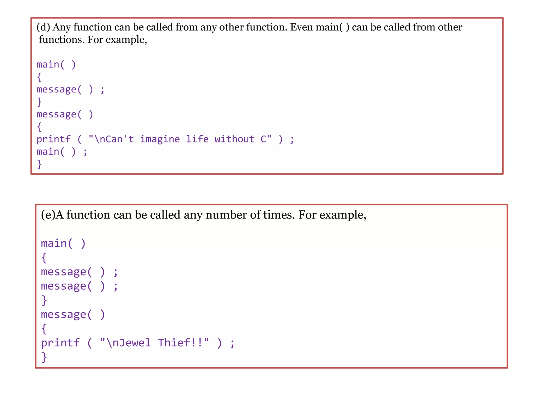 (d) Any function can be called from any other function. Even main( ) can be called from other
functions. For example,
main( )
{
message( ) ;
}
message( )
{
printf ( "nCan't imagine life without C" ) ;
main( ) ;
}
(e)A function can be called any number of times. For example,
main( )
{
message( ) ;
message( ) ;
}
message( )
{
printf ( "nJewel Thief!!" ) ;
}
 