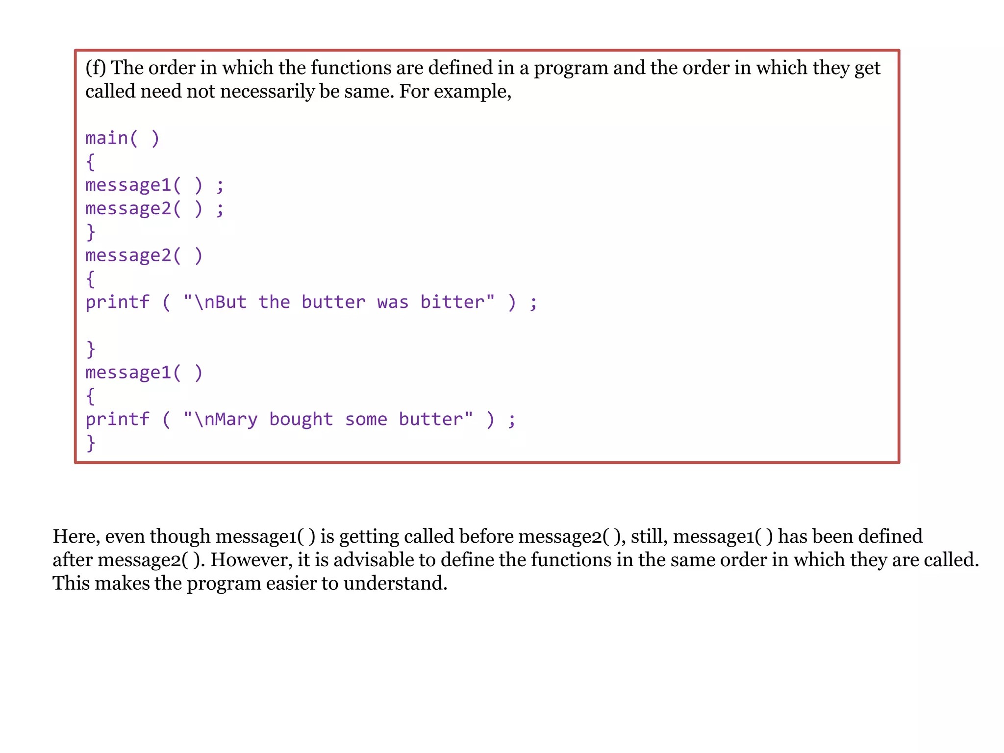 (f) The order in which the functions are defined in a program and the order in which they get
called need not necessarily be same. For example,
main( )
{
message1( ) ;
message2( ) ;
}
message2( )
{
printf ( "nBut the butter was bitter" ) ;
}
message1( )
{
printf ( "nMary bought some butter" ) ;
}
Here, even though message1( ) is getting called before message2( ), still, message1( ) has been defined
after message2( ). However, it is advisable to define the functions in the same order in which they are called.
This makes the program easier to understand.
 