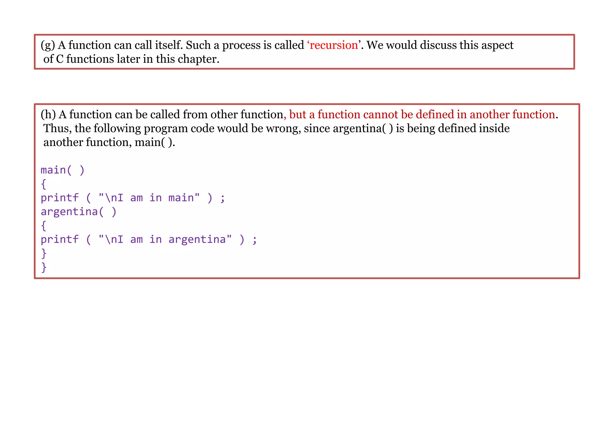 (g) A function can call itself. Such a process is called ‘recursion’. We would discuss this aspect
of C functions later in this chapter.
(h) A function can be called from other function, but a function cannot be defined in another function.
Thus, the following program code would be wrong, since argentina( ) is being defined inside
another function, main( ).
main( )
{
printf ( "nI am in main" ) ;
argentina( )
{
printf ( "nI am in argentina" ) ;
}
}
 