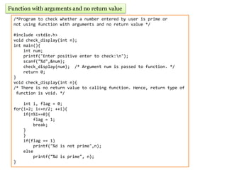 Function with arguments and no return value
/*Program to check whether a number entered by user is prime or
not using function with arguments and no return value */
#include <stdio.h>
void check_display(int n);
int main(){
int num;
printf("Enter positive enter to check:n");
scanf("%d",&num);
check_display(num); /* Argument num is passed to function. */
return 0;
}
void check_display(int n){
/* There is no return value to calling function. Hence, return type of
function is void. */
int i, flag = 0;
for(i=2; i<=n/2; ++i){
if(n%i==0){
flag = 1;
break;
}
}
if(flag == 1)
printf("%d is not prime",n);
else
printf("%d is prime", n);
}
 