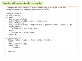 Function with argument and a return value
/* Program to check whether a number entered by user is prime or not
using function with argument and return value */
#include <stdio.h>
int check(int n);
int main(){
int num,num_check=0;
printf("Enter positive enter to check:n");
scanf("%d",&num);
num_check=check(num); /* Argument num is passed to check() function. */
if(num_check==1)
printf("%d is not prime",num);
else
printf("%d is prime",num);
return 0;
}
int check(int n){
/* Integer value is returned from function check() */
int i;
for(i=2;i<=n/2;++i){
if(n%i==0)
return 1;
}
return 0;
}
 