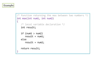 Example:
/* function returning the max between two numbers */
int max(int num1, int num2)
{
/* local variable declaration */
int result;
if (num1 > num2)
result = num1;
else
result = num2;
return result;
}
 