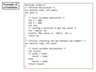 Example of
a Function:
#include <stdio.h>
/* function declaration */
int max(int num1, int num2);
int main ()
{
/* local variable definition */
int a = 100;
int b = 200;
int ret;
/* calling a function to get max value */
ret = max(a, b);
printf( "Max value is : %dn", ret );
return 0;
}
/* function returning the max between two numbers */
int max(int num1, int num2)
{
/* local variable declaration */
int result;
if (num1 > num2)
result = num1;
else
result = num2;
return result;
}
 