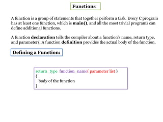 Functions
A function is a group of statements that together perform a task. Every C program
has at least one function, which is main(), and all the most trivial programs can
define additional functions.
A function declaration tells the compiler about a function's name, return type,
and parameters. A function definition provides the actual body of the function.
Defining a Function:
return_type function_name( parameter list )
{
body of the function
}
 