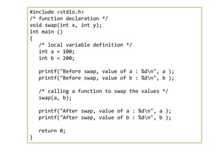 #include <stdio.h>
/* function declaration */
void swap(int x, int y);
int main ()
{
/* local variable definition */
int a = 100;
int b = 200;
printf("Before swap, value of a : %dn", a );
printf("Before swap, value of b : %dn", b );
/* calling a function to swap the values */
swap(a, b);
printf("After swap, value of a : %dn", a );
printf("After swap, value of b : %dn", b );
return 0;
}
 