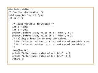 #include <stdio.h>
/* function declaration */
void swap(int *x, int *y);
int main ()
{
/* local variable definition */
int a = 100;
int b = 200;
printf("Before swap, value of a : %dn", a );
printf("Before swap, value of b : %dn", b );
/* calling a function to swap the values.
* &a indicates pointer to a ie. address of variable a and
* &b indicates pointer to b ie. address of variable b.
*/
swap(&a, &b);
printf("After swap, value of a : %dn", a );
printf("After swap, value of b : %dn", b );
return 0;
}
 