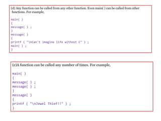 (d) Any function can be called from any other function. Even main( ) can be called from other
functions. For example,
main( )
{
message( ) ;
}
message( )
{
printf ( "nCan't imagine life without C" ) ;
main( ) ;
}
(e)A function can be called any number of times. For example,
main( )
{
message( ) ;
message( ) ;
}
message( )
{
printf ( "nJewel Thief!!" ) ;
}
 