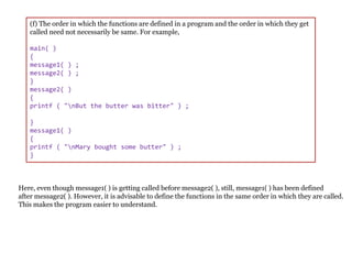 (f) The order in which the functions are defined in a program and the order in which they get
called need not necessarily be same. For example,
main( )
{
message1( ) ;
message2( ) ;
}
message2( )
{
printf ( "nBut the butter was bitter" ) ;
}
message1( )
{
printf ( "nMary bought some butter" ) ;
}
Here, even though message1( ) is getting called before message2( ), still, message1( ) has been defined
after message2( ). However, it is advisable to define the functions in the same order in which they are called.
This makes the program easier to understand.
 