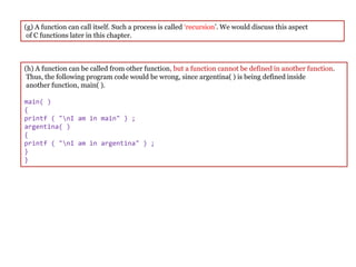 (g) A function can call itself. Such a process is called ‘recursion’. We would discuss this aspect
of C functions later in this chapter.
(h) A function can be called from other function, but a function cannot be defined in another function.
Thus, the following program code would be wrong, since argentina( ) is being defined inside
another function, main( ).
main( )
{
printf ( "nI am in main" ) ;
argentina( )
{
printf ( "nI am in argentina" ) ;
}
}
 