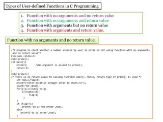 Types of User-defined Functions in C Programming
1. Function with no arguments and no return value
2. Function with no arguments and return value
3. Function with arguments but no return value
4. Function with arguments and return value.
Function with no arguments and no return value.
/*C program to check whether a number entered by user is prime or not using function with no arguments
and no return value*/
#include <stdio.h>
void prime();
int main(){
prime(); //No argument is passed to prime().
return 0;
}
void prime(){
/* There is no return value to calling function main(). Hence, return type of prime() is void */
int num,i,flag=0;
printf("Enter positive integer enter to check:n");
scanf("%d",&num);
for(i=2;i<=num/2;++i){
if(num%i==0){
flag=1;
}
}
if (flag==1)
printf("%d is not prime",num);
else
printf("%d is prime",num);
}
 