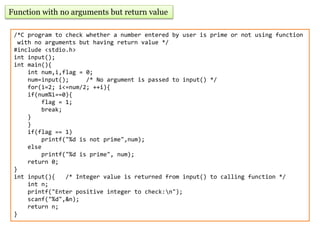 Function with no arguments but return value
/*C program to check whether a number entered by user is prime or not using function
with no arguments but having return value */
#include <stdio.h>
int input();
int main(){
int num,i,flag = 0;
num=input(); /* No argument is passed to input() */
for(i=2; i<=num/2; ++i){
if(num%i==0){
flag = 1;
break;
}
}
if(flag == 1)
printf("%d is not prime",num);
else
printf("%d is prime", num);
return 0;
}
int input(){ /* Integer value is returned from input() to calling function */
int n;
printf("Enter positive integer to check:n");
scanf("%d",&n);
return n;
}
 