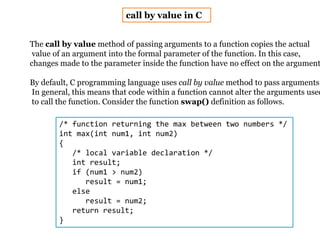 call by value in C
The call by value method of passing arguments to a function copies the actual
value of an argument into the formal parameter of the function. In this case,
changes made to the parameter inside the function have no effect on the argument
By default, C programming language uses call by value method to pass arguments.
In general, this means that code within a function cannot alter the arguments used
to call the function. Consider the function swap() definition as follows.
/* function returning the max between two numbers */
int max(int num1, int num2)
{
/* local variable declaration */
int result;
if (num1 > num2)
result = num1;
else
result = num2;
return result;
}
 
