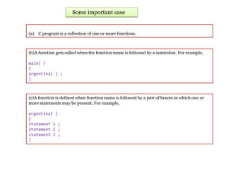 (a) C program is a collection of one or more functions.
Some important case
(b)A function gets called when the function name is followed by a semicolon. For example,
main( )
{
argentina( ) ;
}
(c)A function is defined when function name is followed by a pair of braces in which one or
more statements may be present. For example,
argentina( )
{
statement 1 ;
statement 2 ;
statement 3 ;
}
 