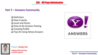 Part 7 – Answers Community
 Definition
 How it works
 Level and Points
 How to Do Answers Posting
 Creating Profile
 Tips On Using Yahoo Answers
SEO - Off Page Optimization
Digital Marketing
& SEO Expert
Trainer: Sanjay Jain
Part 7 – Answers Community
 
