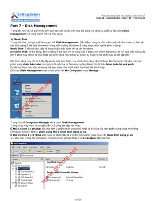 “Chuyên trang dành cho kỹ thuật viên tin học”
CHIA SẺ - KINH NGHIỆM - HỌC TẬP - THỦ THUẬT
Part 7 - Disk Management
Trong bài này tôi sẽ giới thiệu đến các bạn các thuộc tính của đĩa cứng và công cụ quản lý đĩa cứng Disk
Management vô cùng mạnh mẽ và hữu dụng
1/ Basic Disk
Trong bài này chúng ta sẽ làm quen với Disk Management. Đầu tiên chúng ta cần mắm một số khái niệm cơ bản về
các định dạng ổ đĩa của Windows Trong môi trường Windows ổ cứng được định nghĩa gồm 2 dạng:
Basic Disk: ổ đĩa cơ bản, đây là dạng ở đĩa mặc định khi ta cài Windows
Dynamic Disk: ổ đĩa động, đây là dạng ỗ đĩa sau khi ta nâng cấp ổ Basic lên thành Dynamic, lợi ích của việc nâng cấp
lên ổ động này chính là khai thác các tính năng như RAID-0, RAID-1, RAID-5 mà phần sau sẽ đề cập đến
Các tính năng này chỉ có ổ đĩa Dynamic mới làm được, tuy nhiên khi nâng cấp từ Basic lên Dynamic dữ liệu trên các
phân vùng được bảo toàn, trong khi đó nếu hạ từ Dynamic xuống Basic thì dữ liệu hoàn toàn bị xoá sạch
Do đó tuỳ theo nhu cầu sử dụng mà bạn chọn cho mình cách Convert đĩa thích hợp.
Để chạy Disk Management bạn nhấp phải vào My Computer chọn Manage
Trong cửa sổ Computer Manager click chọn Disk Management
Trong ví dụ này máy tôi có gắn sẵn 3 ổ cứng độc lập với nhau
Ổ thứ 1 (Disk 0) 19.5Gb: tôi chia làm 2 phần phân vùng thứ nhất là 14.6Gb lấy làm phân vùng chứa hệ thống
(Windows Server 2003), phân vùng thứ 2 chưa định dạng gì cả.
Ổ thứ 2 (Disk 1) ,3 (Disk 2): cùng là 16Gb đây là 2 ổ đĩa mới toanh (vừa mua về) chưa định dạng gì cả
=> Cho nên trong My Computer chúng ta hiện giờ chỉ thấy 1 ổ đĩa System (C) mà thôi
1 of 25
 