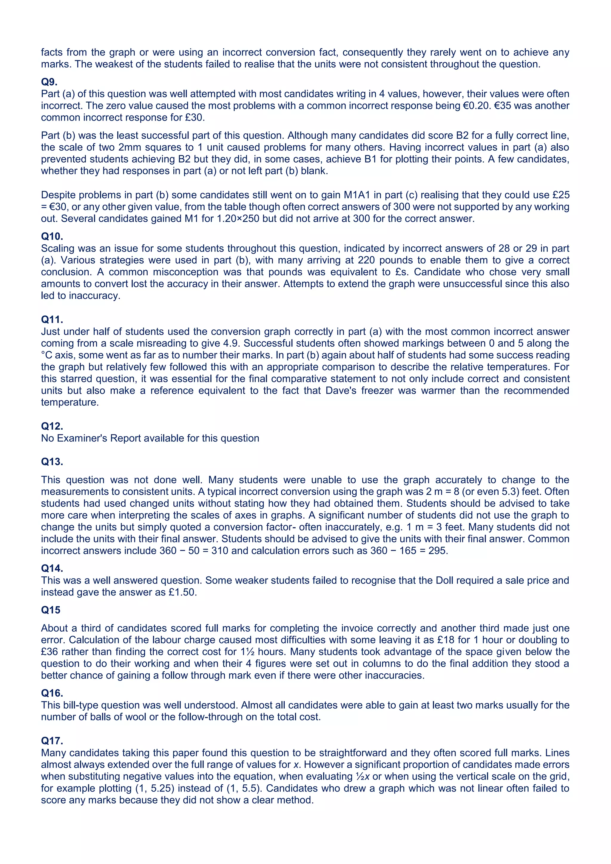 facts from the graph or were using an incorrect conversion fact, consequently they rarely went on to achieve any
marks. The weakest of the students failed to realise that the units were not consistent throughout the question.
Q9.
Part (a) of this question was well attempted with most candidates writing in 4 values, however, their values were often
incorrect. The zero value caused the most problems with a common incorrect response being €0.20. €35 was another
common incorrect response for £30.
Part (b) was the least successful part of this question. Although many candidates did score B2 for a fully correct line,
the scale of two 2mm squares to 1 unit caused problems for many others. Having incorrect values in part (a) also
prevented students achieving B2 but they did, in some cases, achieve B1 for plotting their points. A few candidates,
whether they had responses in part (a) or not left part (b) blank.
Despite problems in part (b) some candidates still went on to gain M1A1 in part (c) realising that they could use £25
= €30, or any other given value, from the table though often correct answers of 300 were not supported by any working
out. Several candidates gained M1 for 1.20×250 but did not arrive at 300 for the correct answer.
Q10.
Scaling was an issue for some students throughout this question, indicated by incorrect answers of 28 or 29 in part
(a). Various strategies were used in part (b), with many arriving at 220 pounds to enable them to give a correct
conclusion. A common misconception was that pounds was equivalent to £s. Candidate who chose very small
amounts to convert lost the accuracy in their answer. Attempts to extend the graph were unsuccessful since this also
led to inaccuracy.
Q11.
Just under half of students used the conversion graph correctly in part (a) with the most common incorrect answer
coming from a scale misreading to give 4.9. Successful students often showed markings between 0 and 5 along the
°C axis, some went as far as to number their marks. In part (b) again about half of students had some success reading
the graph but relatively few followed this with an appropriate comparison to describe the relative temperatures. For
this starred question, it was essential for the final comparative statement to not only include correct and consistent
units but also make a reference equivalent to the fact that Dave's freezer was warmer than the recommended
temperature.
Q12.
No Examiner's Report available for this question
Q13.
This question was not done well. Many students were unable to use the graph accurately to change to the
measurements to consistent units. A typical incorrect conversion using the graph was 2 m = 8 (or even 5.3) feet. Often
students had used changed units without stating how they had obtained them. Students should be advised to take
more care when interpreting the scales of axes in graphs. A significant number of students did not use the graph to
change the units but simply quoted a conversion factor- often inaccurately, e.g. 1 m = 3 feet. Many students did not
include the units with their final answer. Students should be advised to give the units with their final answer. Common
incorrect answers include 360 − 50 = 310 and calculation errors such as 360 − 165 = 295.
Q14.
This was a well answered question. Some weaker students failed to recognise that the Doll required a sale price and
instead gave the answer as £1.50.
Q15
About a third of candidates scored full marks for completing the invoice correctly and another third made just one
error. Calculation of the labour charge caused most difficulties with some leaving it as £18 for 1 hour or doubling to
£36 rather than finding the correct cost for 1½ hours. Many students took advantage of the space given below the
question to do their working and when their 4 figures were set out in columns to do the final addition they stood a
better chance of gaining a follow through mark even if there were other inaccuracies.
Q16.
This bill-type question was well understood. Almost all candidates were able to gain at least two marks usually for the
number of balls of wool or the follow-through on the total cost.
Q17.
Many candidates taking this paper found this question to be straightforward and they often scored full marks. Lines
almost always extended over the full range of values for x. However a significant proportion of candidates made errors
when substituting negative values into the equation, when evaluating ½x or when using the vertical scale on the grid,
for example plotting (1, 5.25) instead of (1, 5.5). Candidates who drew a graph which was not linear often failed to
score any marks because they did not show a clear method.
 