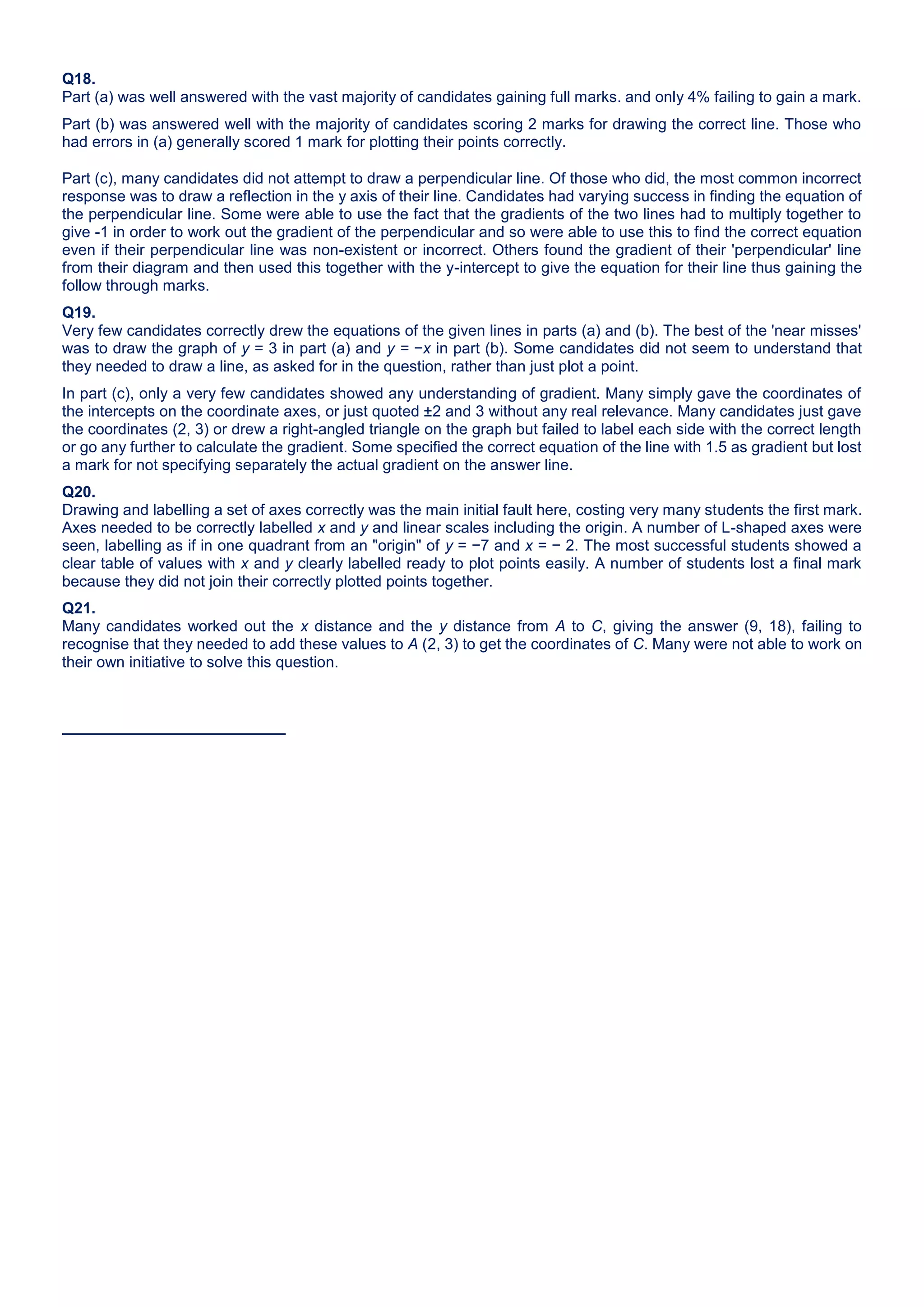 Q18.
Part (a) was well answered with the vast majority of candidates gaining full marks. and only 4% failing to gain a mark.
Part (b) was answered well with the majority of candidates scoring 2 marks for drawing the correct line. Those who
had errors in (a) generally scored 1 mark for plotting their points correctly.
Part (c), many candidates did not attempt to draw a perpendicular line. Of those who did, the most common incorrect
response was to draw a reflection in the y axis of their line. Candidates had varying success in finding the equation of
the perpendicular line. Some were able to use the fact that the gradients of the two lines had to multiply together to
give -1 in order to work out the gradient of the perpendicular and so were able to use this to find the correct equation
even if their perpendicular line was non-existent or incorrect. Others found the gradient of their 'perpendicular' line
from their diagram and then used this together with the y-intercept to give the equation for their line thus gaining the
follow through marks.
Q19.
Very few candidates correctly drew the equations of the given lines in parts (a) and (b). The best of the 'near misses'
was to draw the graph of y = 3 in part (a) and y = −x in part (b). Some candidates did not seem to understand that
they needed to draw a line, as asked for in the question, rather than just plot a point.
In part (c), only a very few candidates showed any understanding of gradient. Many simply gave the coordinates of
the intercepts on the coordinate axes, or just quoted ±2 and 3 without any real relevance. Many candidates just gave
the coordinates (2, 3) or drew a right-angled triangle on the graph but failed to label each side with the correct length
or go any further to calculate the gradient. Some specified the correct equation of the line with 1.5 as gradient but lost
a mark for not specifying separately the actual gradient on the answer line.
Q20.
Drawing and labelling a set of axes correctly was the main initial fault here, costing very many students the first mark.
Axes needed to be correctly labelled x and y and linear scales including the origin. A number of L-shaped axes were
seen, labelling as if in one quadrant from an "origin" of y = −7 and x = − 2. The most successful students showed a
clear table of values with x and y clearly labelled ready to plot points easily. A number of students lost a final mark
because they did not join their correctly plotted points together.
Q21.
Many candidates worked out the x distance and the y distance from A to C, giving the answer (9, 18), failing to
recognise that they needed to add these values to A (2, 3) to get the coordinates of C. Many were not able to work on
their own initiative to solve this question.
 