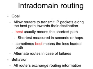 Intradomain routing
• Goal
• Allow routers to transmit IP packets along
the best path towards their destination
• best usually means the shortest path
• Shortest measured in seconds or hops
• sometimes best means the less loaded
path
• Alternate routes in case of failures
• Behavior
• All routers exchange routing information
 