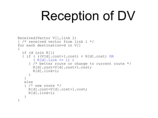 Reception of DV
Received(Vector V[],link l)
{ /* received vector from link l */
for each destination=d in V[]
{
if (d isin R[])
{ if ( ((V[d].cost+l.cost) < R[d].cost) OR
( R[d].link == l) )
{ /* better route or change to current route */
R[d].cost=V[d].cost+l.cost;
R[d].link=l;
}
}
else
{ /* new route */
R[d].cost=V[d].cost+l.cost;
R[d].link=l;
}
}
 