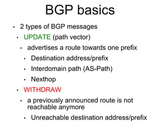 BGP basics
• 2 types of BGP messages
• UPDATE (path vector)
• advertises a route towards one prefix
• Destination address/prefix
• Interdomain path (AS-Path)
• Nexthop
• WITHDRAW
• a previously announced route is not
reachable anymore
• Unreachable destination address/prefix
 