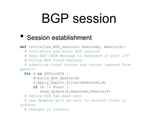BGP session
• Session establishment
def initialize_BGP_session( RemoteAS, RemoteIP):
# Initialize and start BGP session
# Send BGP OPEN Message to RemoteIP on port 179
# Follow BGP state machine
# advertise local routes and routes learned from
peers*/
for d in BGPLocRIB :
B=build_BGP_Update(d)
S=Apply_Export_Filter(RemoteAS,B)
if (S != None) :
send_Update(S,RemoteAS,RemoteIP)
# entire RIB has been sent
# new Updates will be sent to reflect local or
distant
# changes in routers
 