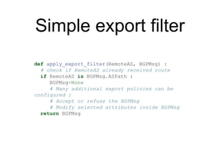 Simple export filter
def apply_export_filter(RemoteAS, BGPMsg) :
# check if RemoteAS already received route
if RemoteAS is BGPMsg.ASPath :
BGPMsg=None
# Many additional export policies can be
configured :
# Accept or refuse the BGPMsg
# Modify selected attributes inside BGPMsg
return BGPMsg
 